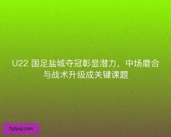 U22 国足盐城夺冠彰显潜力，中场磨合与战术升级成关键课题