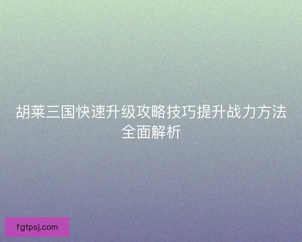 胡莱三国快速升级攻略技巧提升战力方法全面解析