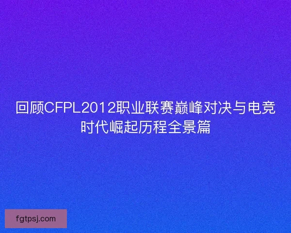回顾CFPL2012职业联赛巅峰对决与电竞时代崛起历程全景篇