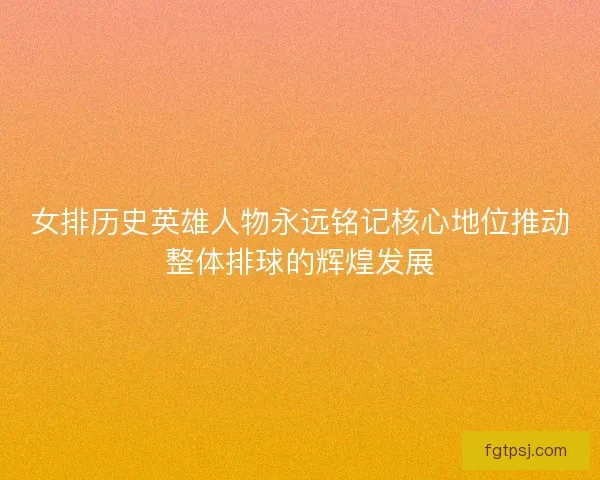 女排历史英雄人物永远铭记核心地位推动整体排球的辉煌发展