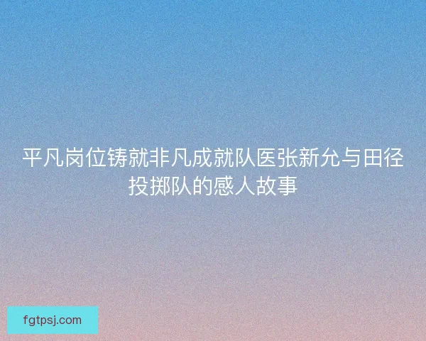 平凡岗位铸就非凡成就队医张新允与田径投掷队的感人故事