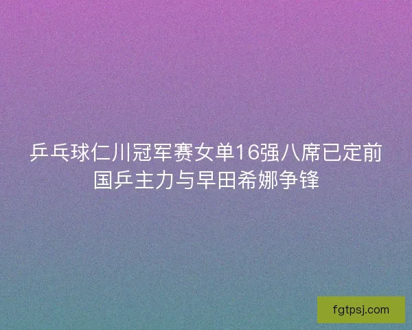 乒乓球仁川冠军赛女单16强八席已定前国乒主力与早田希娜争锋