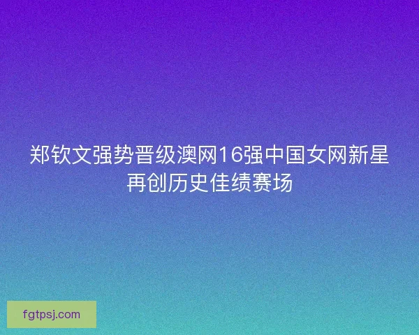 郑钦文强势晋级澳网16强中国女网新星再创历史佳绩赛场