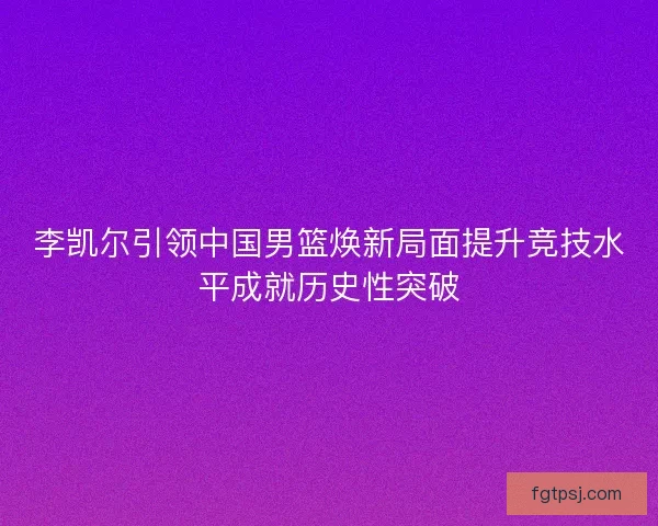 李凯尔引领中国男篮焕新局面提升竞技水平成就历史性突破