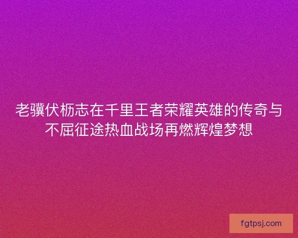 老骥伏枥志在千里王者荣耀英雄的传奇与不屈征途热血战场再燃辉煌梦想