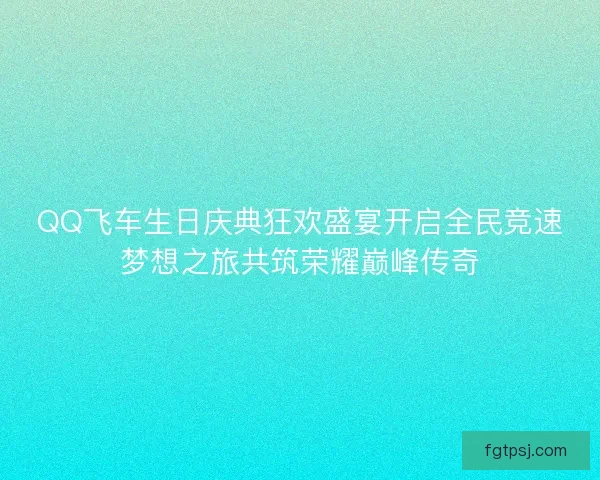 QQ飞车生日庆典狂欢盛宴开启全民竞速梦想之旅共筑荣耀巅峰传奇