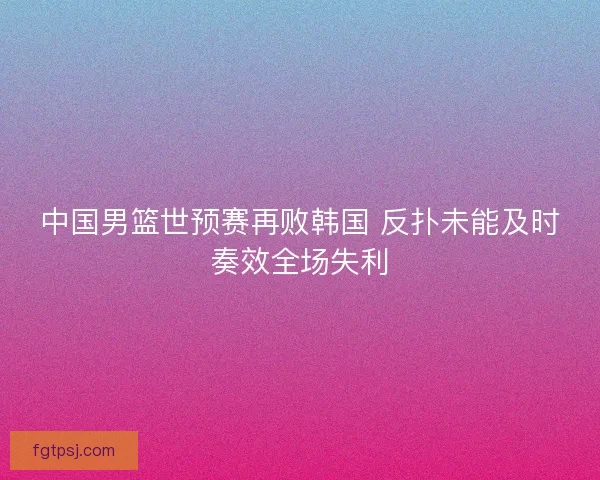 中国男篮世预赛再败韩国 反扑未能及时奏效全场失利