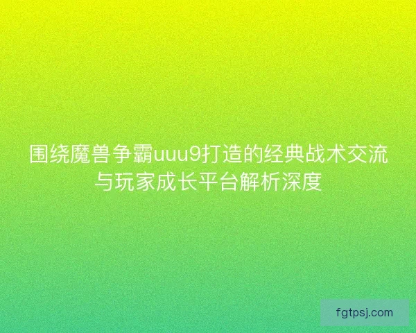围绕魔兽争霸uuu9打造的经典战术交流与玩家成长平台解析深度