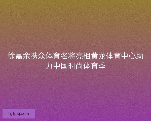 徐嘉余携众体育名将亮相黄龙体育中心助力中国时尚体育季