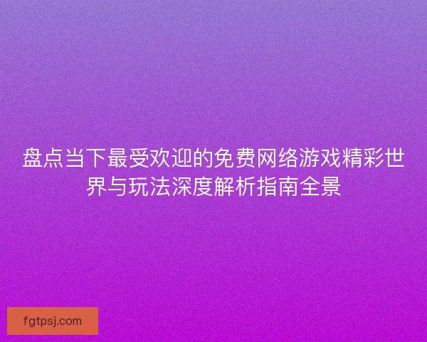 盘点当下最受欢迎的免费网络游戏精彩世界与玩法深度解析指南全景