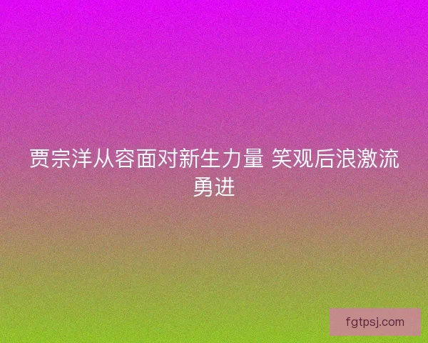 贾宗洋从容面对新生力量 笑观后浪激流勇进