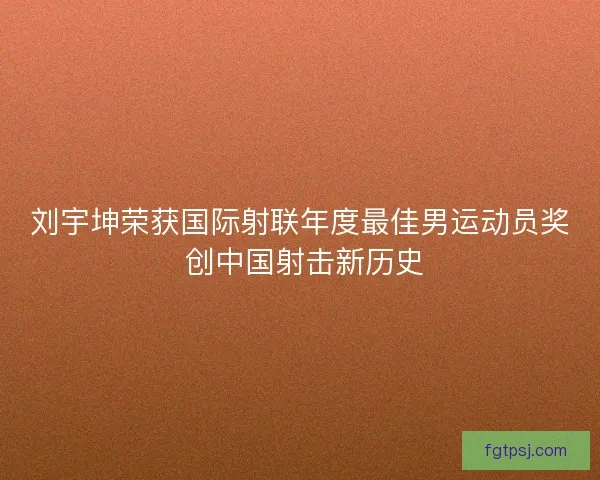 刘宇坤荣获国际射联年度最佳男运动员奖 创中国射击新历史